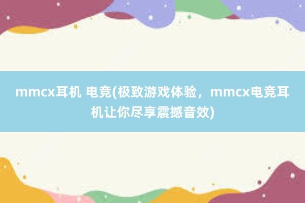 mmcx耳机 电竞(极致游戏体验，mmcx电竞耳机让你尽享震撼音效)