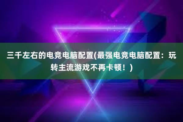 三千左右的电竞电脑配置(最强电竞电脑配置：玩转主流游戏不再卡顿！)