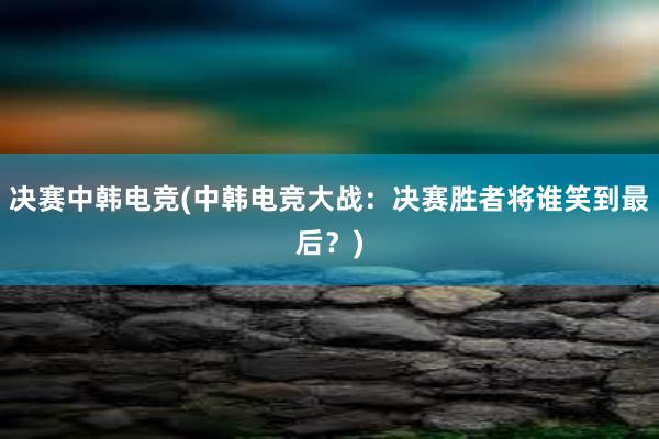 决赛中韩电竞(中韩电竞大战：决赛胜者将谁笑到最后？)