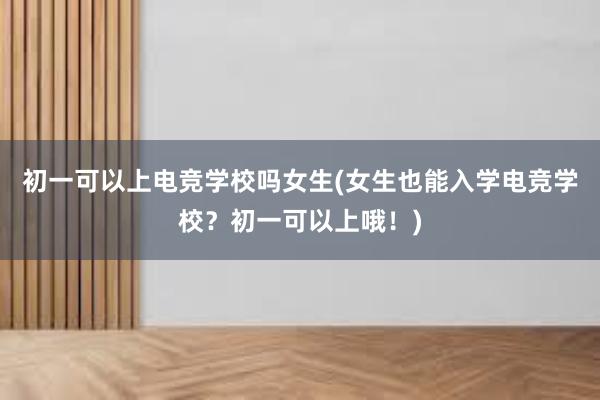 初一可以上电竞学校吗女生(女生也能入学电竞学校？初一可以上哦！)