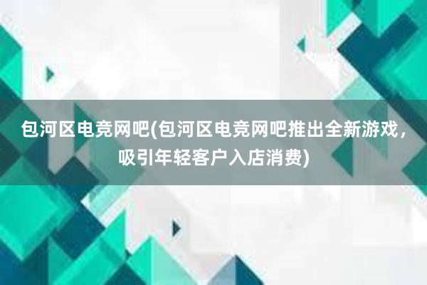 包河区电竞网吧(包河区电竞网吧推出全新游戏，吸引年轻客户入店消费)