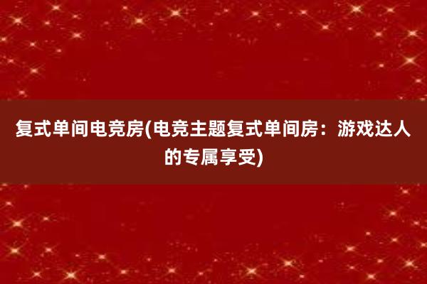 复式单间电竞房(电竞主题复式单间房：游戏达人的专属享受)