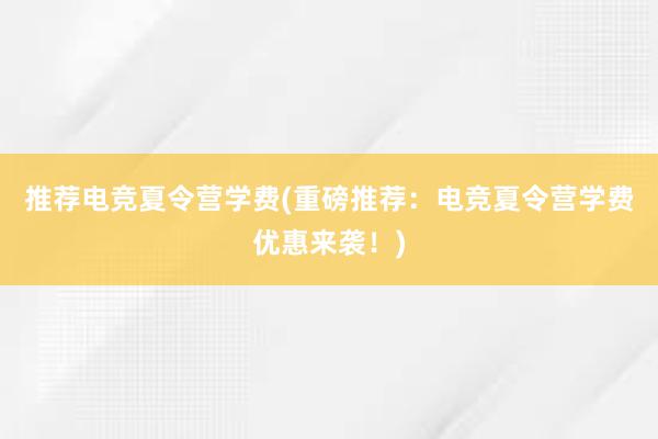 推荐电竞夏令营学费(重磅推荐：电竞夏令营学费优惠来袭！)