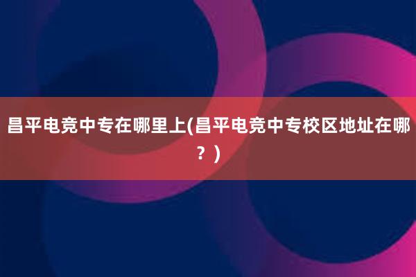 昌平电竞中专在哪里上(昌平电竞中专校区地址在哪？)