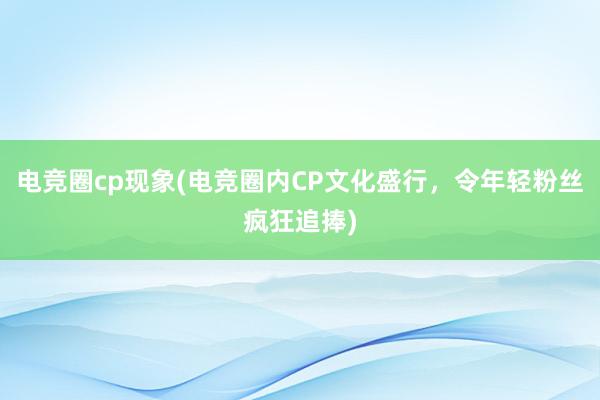 电竞圈cp现象(电竞圈内CP文化盛行，令年轻粉丝疯狂追捧)