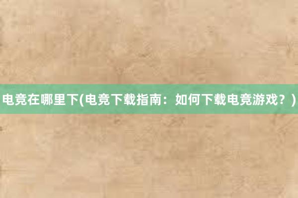 电竞在哪里下(电竞下载指南：如何下载电竞游戏？)