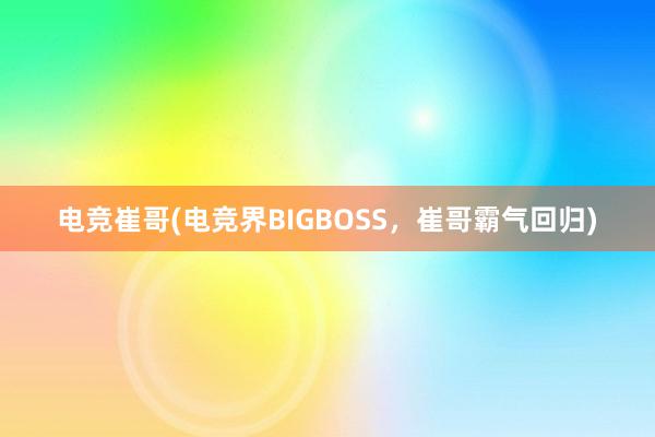 电竞崔哥(电竞界BIGBOSS，崔哥霸气回归)