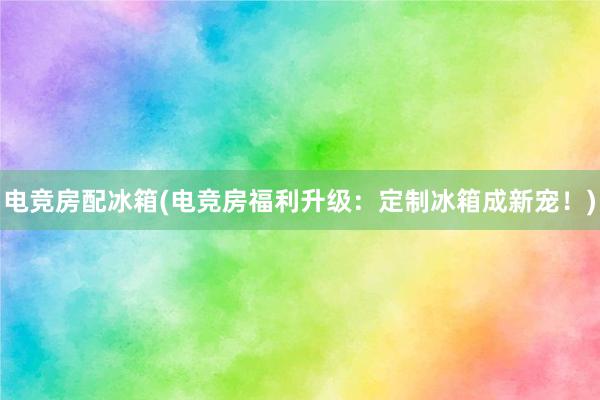 电竞房配冰箱(电竞房福利升级：定制冰箱成新宠！)