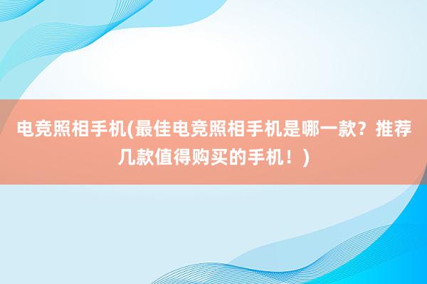 电竞照相手机(最佳电竞照相手机是哪一款？推荐几款值得购买的手机！)