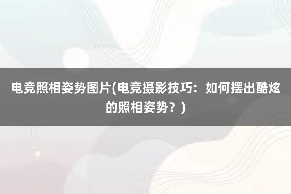 电竞照相姿势图片(电竞摄影技巧：如何摆出酷炫的照相姿势？)