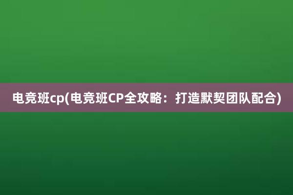 电竞班cp(电竞班CP全攻略：打造默契团队配合)