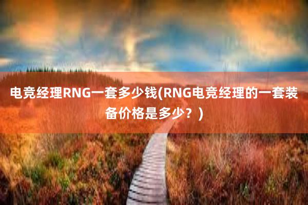 电竞经理RNG一套多少钱(RNG电竞经理的一套装备价格是多少？)