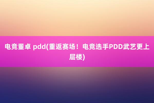 电竞董卓 pdd(重返赛场！电竞选手PDD武艺更上层楼)