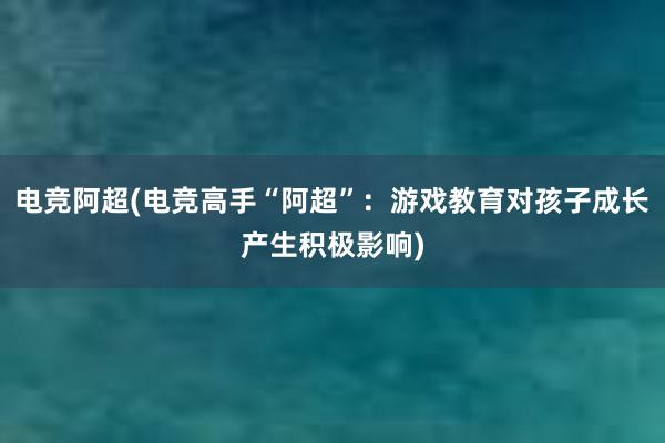 电竞阿超(电竞高手“阿超”：游戏教育对孩子成长产生积极影响)