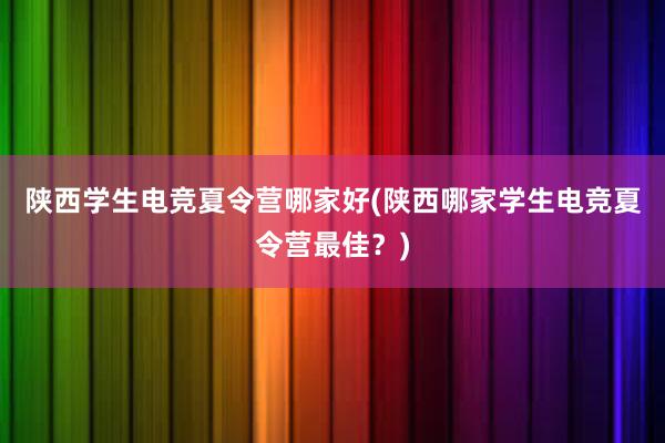 陕西学生电竞夏令营哪家好(陕西哪家学生电竞夏令营最佳？)