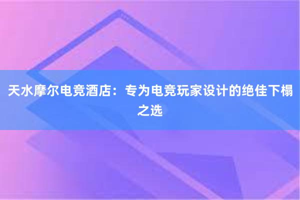 天水摩尔电竞酒店：专为电竞玩家设计的绝佳下榻之选