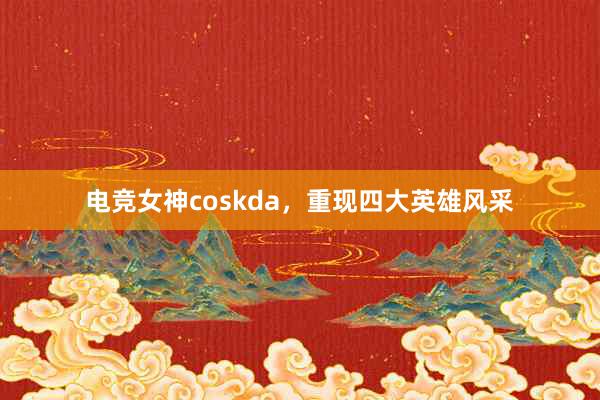 电竞女神coskda，重现四大英雄风采