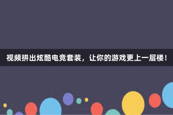 视频拼出炫酷电竞套装，让你的游戏更上一层楼！