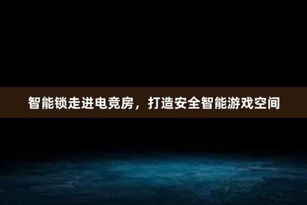 智能锁走进电竞房，打造安全智能游戏空间