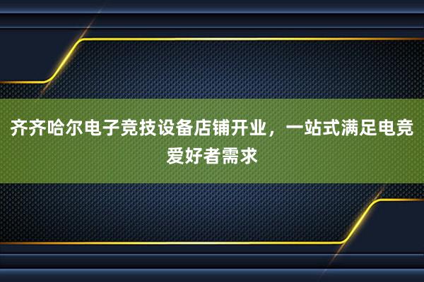 齐齐哈尔电子竞技设备店铺开业，一站式满足电竞爱好者需求